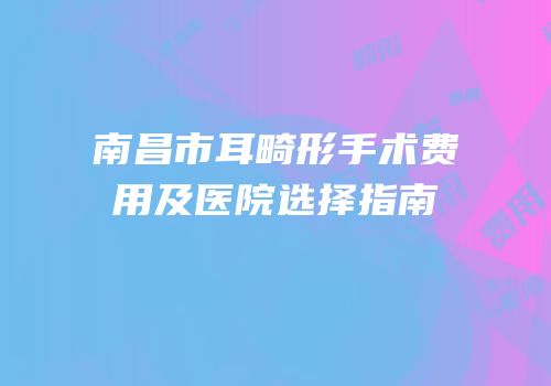 南昌市耳畸形手术费用及医院选择指南
