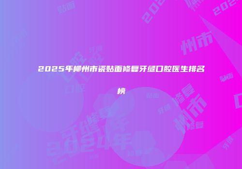 2025年柳州市瓷贴面修复牙缝口腔医生排名榜