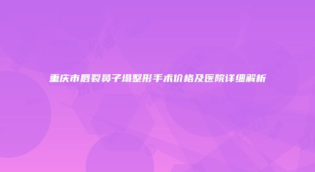重庆市唇裂鼻子塌整形手术价格及医院详细解析