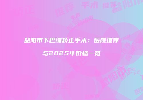 益阳市下巴缩矫正手术：医院推荐与2025年价格一览