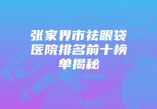 张家界市祛眼袋医院排名前十榜单揭秘