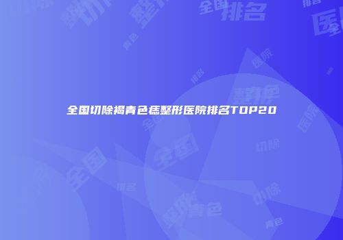 全国切除褐青色痣整形医院排名TOP20