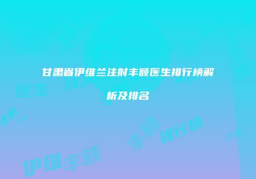 甘肃省伊维兰注射丰额医生排行榜解析及排名