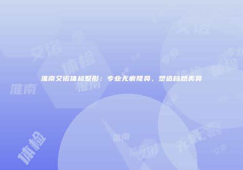 淮南艾诺体检整形：专业无痕隆鼻，塑造自然美鼻