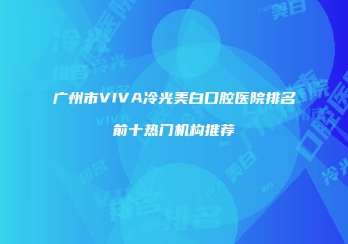 广州市VIVA冷光美白口腔医院排名前十热门机构推荐