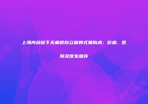 上海内窥镜下无痛微创立体韩式隆胸术：价格、医院及医生推荐