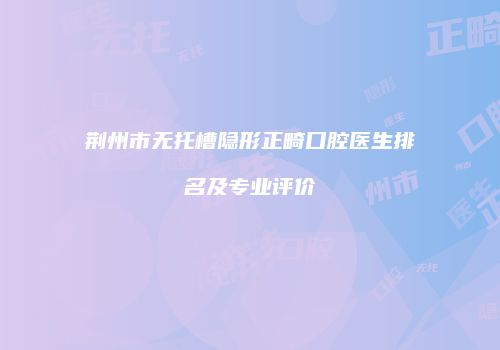 荆州市无托槽隐形正畸口腔医生排名及专业评价