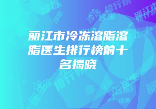 丽江市冷冻溶脂溶脂医生排行榜前十名揭晓