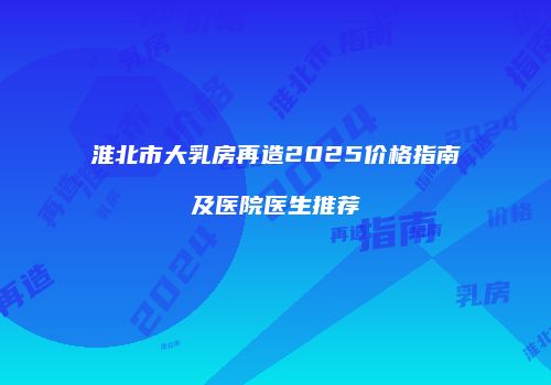 淮北市大乳房再造2025价格指南及医院医生推荐