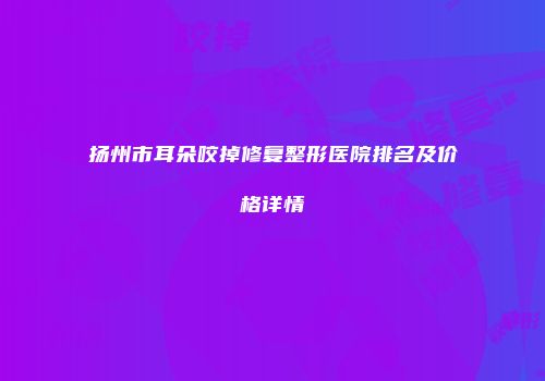 扬州市耳朵咬掉修复整形医院排名及价格详情