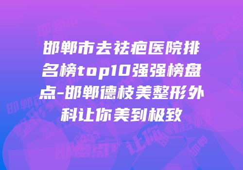 邯郸市去祛疤医院排名榜top10强强榜盘点-邯郸德枝美整形外科让你美到极致