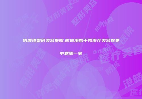 防城港整形美容医院,防城港皓千秀医疗美容你更中意哪一家