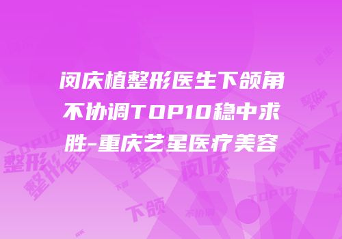 闵庆植整形医生下颌角不协调TOP10稳中求胜-重庆艺星医疗美容