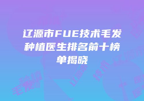 辽源市FUE技术毛发种植医生排名前十榜单揭晓