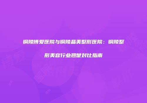 铜陵博爱医院与铜陵晶美整形医院：铜陵整形美容行业翘楚对比指南