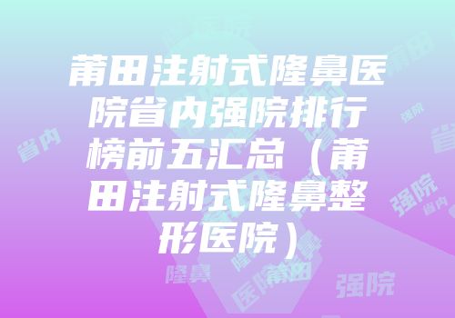 莆田注射式隆鼻医院省内强院排行榜前五汇总（莆田注射式隆鼻整形医院）