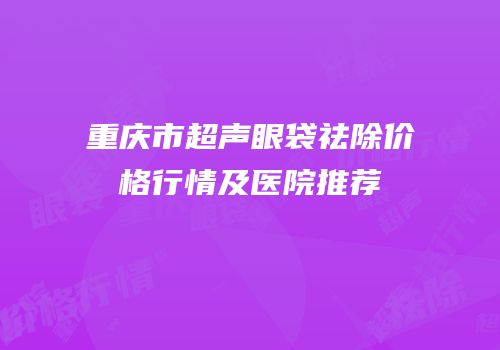 重庆市超声眼袋祛除价格行情及医院推荐
