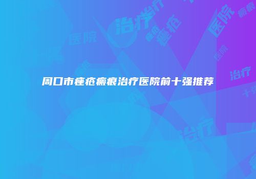 周口市痤疮瘢痕治疗医院前十强推荐