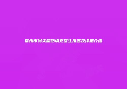 常州市鼻尖脂肪填充医生排名及详细介绍