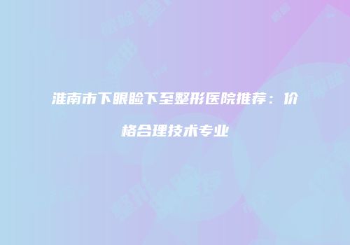 淮南市下眼睑下至整形医院推荐：价格合理技术专业