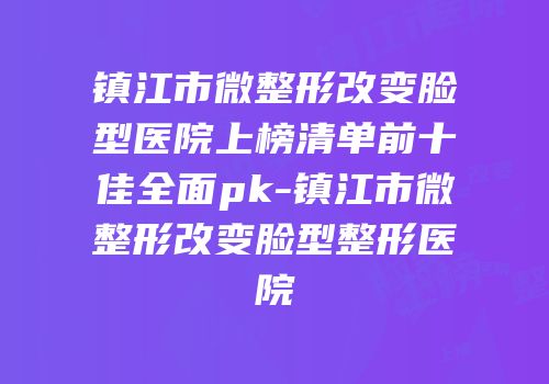 镇江市微整形改变脸型医院上榜清单前十佳全面pk-镇江市微整形改变脸型整形医院