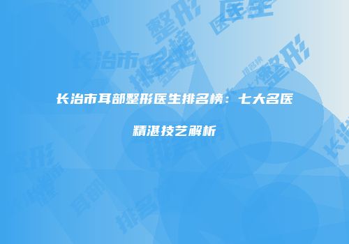长治市耳部整形医生排名榜：七大名医精湛技艺解析