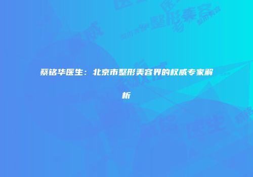 蔡铭华医生：北京市整形美容界的权威专家解析