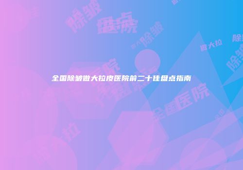 全国除皱做大拉皮医院前二十佳盘点指南
