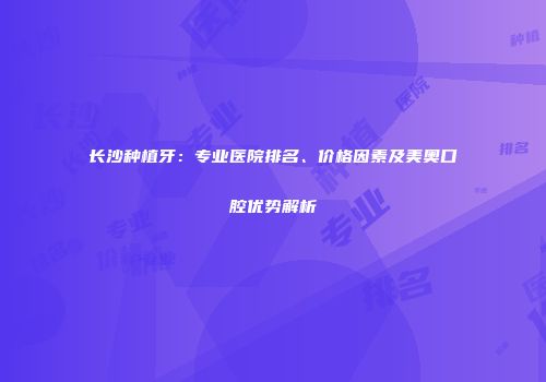 长沙种植牙：专业医院排名、价格因素及美奥口腔优势解析