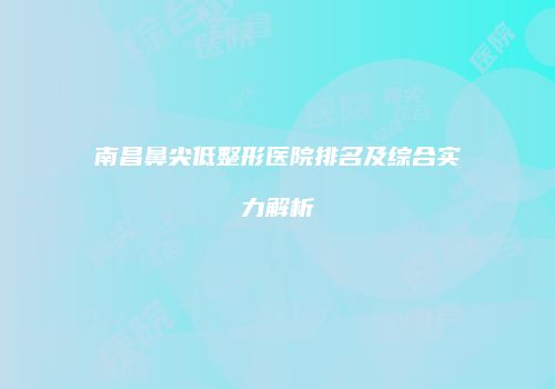南昌鼻尖低整形医院排名及综合实力解析