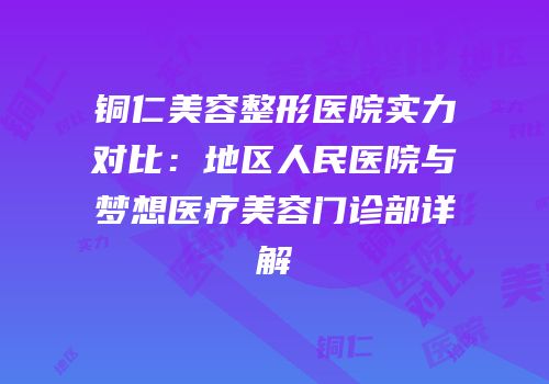 铜仁美容整形医院实力对比：地区人民医院与梦想医疗美容门诊部详解