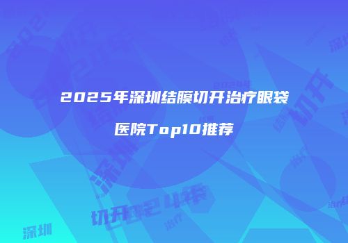 2025年深圳结膜切开治疗眼袋医院Top10推荐