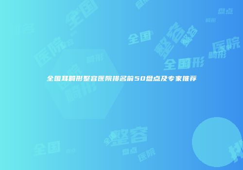 全国耳畸形整容医院排名前50盘点及专家推荐