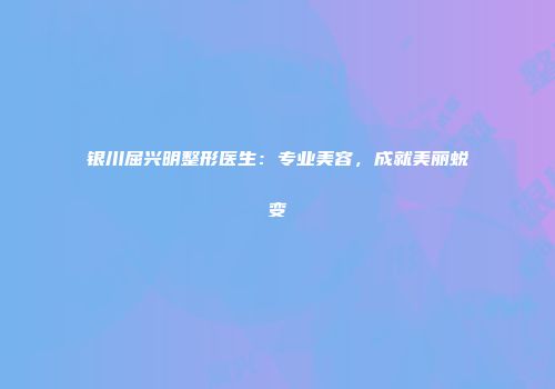 银川屈兴明整形医生：专业美容，成就美丽蜕变
