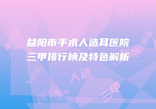 益阳市手术人造耳医院三甲排行榜及特色解析