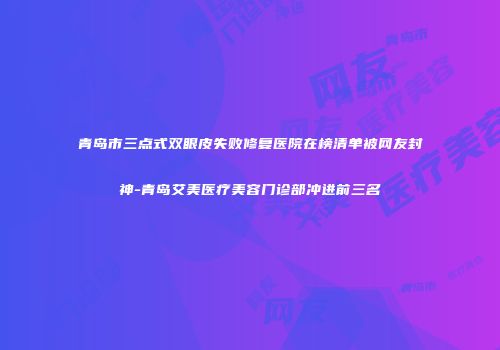 青岛市三点式双眼皮失败修复医院在榜清单被网友封神-青岛艾美医疗美容门诊部冲进前三名