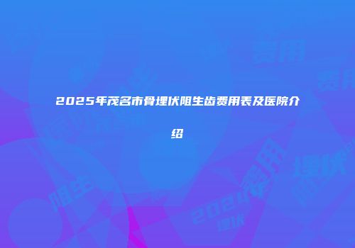 2025年茂名市骨埋伏阻生齿费用表及医院介绍