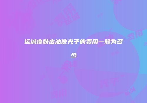 运城皮肤出油做光子的费用一般为多少
