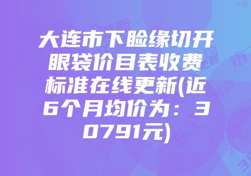 大连市下睑缘切开眼袋价目表收费标准在线更新(近6个月均价为：30791元)