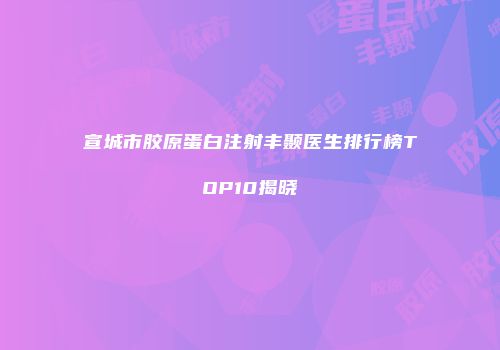宣城市胶原蛋白注射丰颞医生排行榜TOP10揭晓