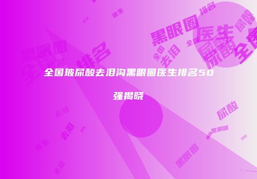 全国玻尿酸去泪沟黑眼圈医生排名50强揭晓