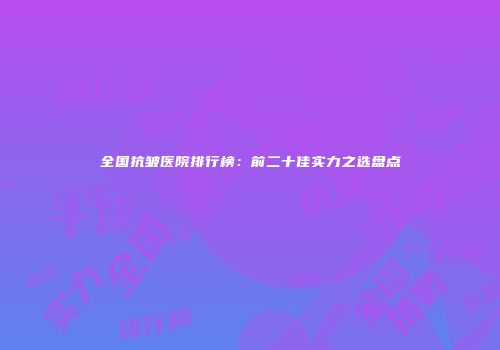 全国抗皱医院排行榜：前二十佳实力之选盘点