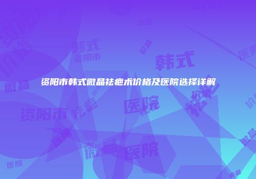 资阳市韩式微晶祛疤术价格及医院选择详解