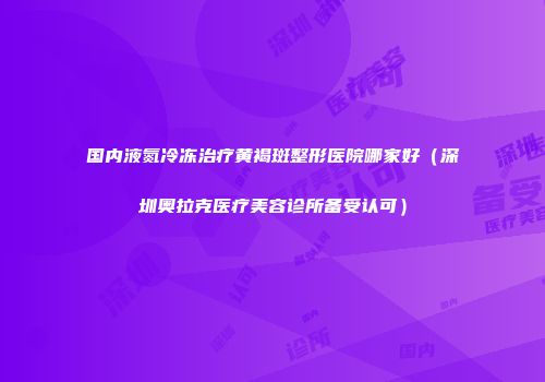 国内液氮冷冻治疗黄褐斑整形医院哪家好（深圳奥拉克医疗美容诊所备受认可）