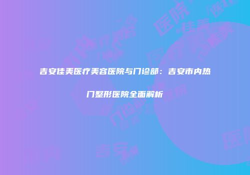吉安佳美医疗美容医院与门诊部：吉安市内热门整形医院全面解析