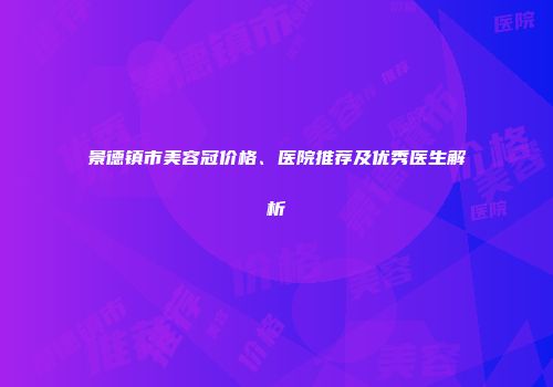 景德镇市美容冠价格、医院推荐及优秀医生解析