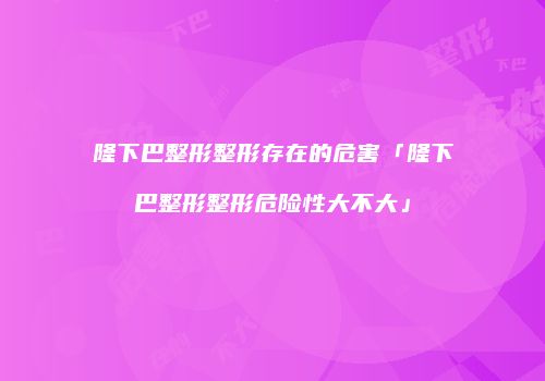 隆下巴整形整形存在的危害「隆下巴整形整形危险性大不大」