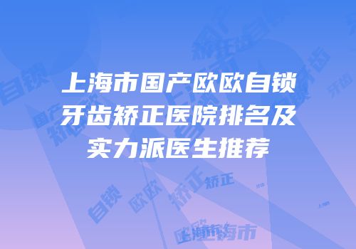 上海市国产欧欧自锁牙齿矫正医院排名及实力派医生推荐