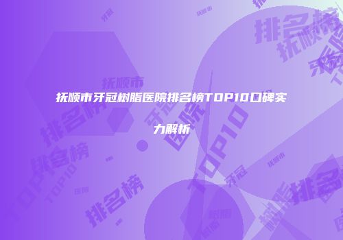 抚顺市牙冠树脂医院排名榜TOP10口碑实力解析