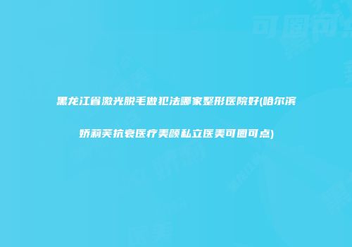 黑龙江省激光脱毛做犯法哪家整形医院好(哈尔滨娇莉芙抗衰医疗美颜私立医美可圈可点)